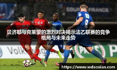 贝济耶与克莱蒙的激烈对决揭示法乙联赛的竞争格局与未来走势